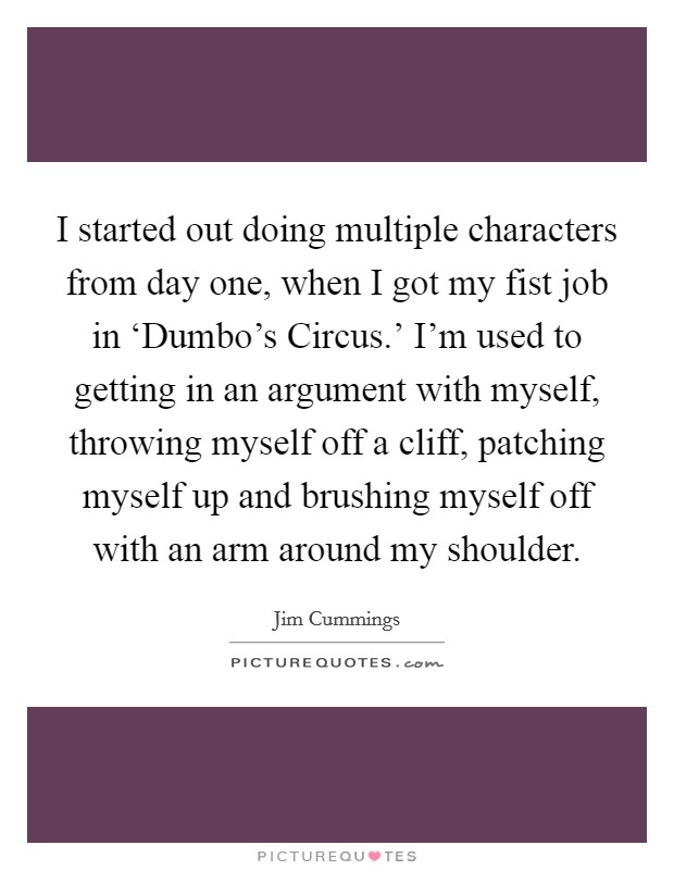 I started out doing multiple characters from day one, when I got my fist job in ‘Dumbo's Circus.' I'm used to getting in an argument with myself, throwing myself off a cliff, patching myself up and brushing myself off with an arm around my shoulder. Picture Quote #1