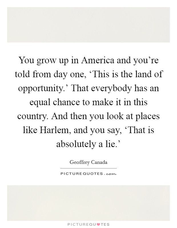 You grow up in America and you're told from day one, ‘This is the land of opportunity.' That everybody has an equal chance to make it in this country. And then you look at places like Harlem, and you say, ‘That is absolutely a lie.' Picture Quote #1