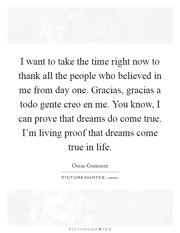 I want to take the time right now to thank all the people who believed in me from day one. Gracias, gracias a todo gente creo en me. You know, I can prove that dreams do come true. I'm living proof that dreams come true in life. Picture Quote #1