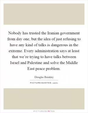 Nobody has trusted the Iranian government from day one, but the idea of just refusing to have any kind of talks is dangerous in the extreme. Every administration says at least that we’re trying to have talks between Israel and Palestine and solve the Middle East peace problem Picture Quote #1