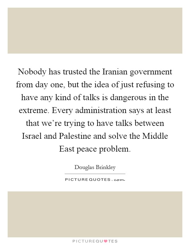 Nobody has trusted the Iranian government from day one, but the idea of just refusing to have any kind of talks is dangerous in the extreme. Every administration says at least that we're trying to have talks between Israel and Palestine and solve the Middle East peace problem. Picture Quote #1