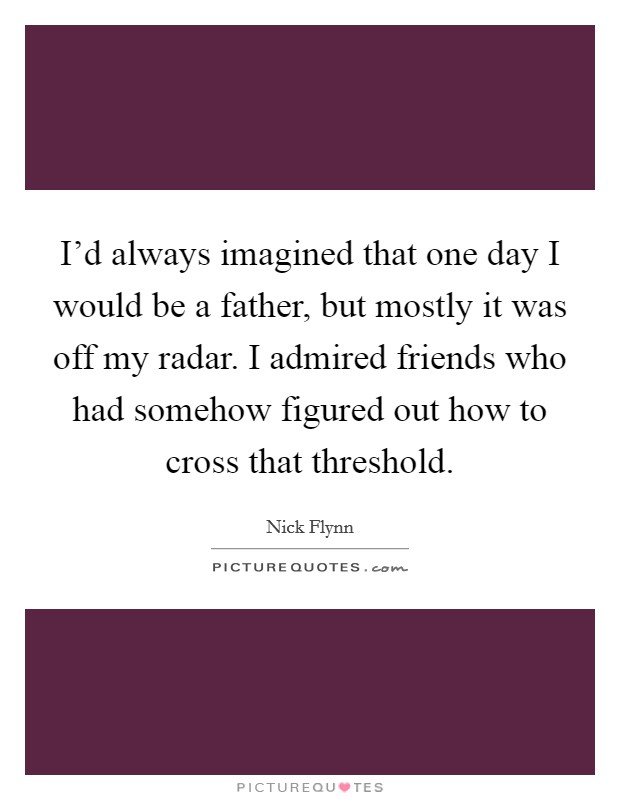 I'd always imagined that one day I would be a father, but mostly it was off my radar. I admired friends who had somehow figured out how to cross that threshold. Picture Quote #1