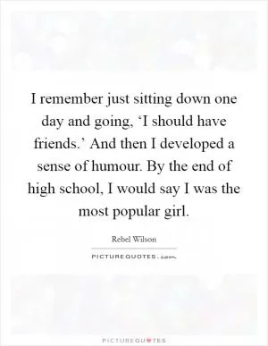 I remember just sitting down one day and going, ‘I should have friends.’ And then I developed a sense of humour. By the end of high school, I would say I was the most popular girl Picture Quote #1