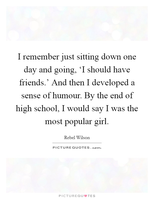 I remember just sitting down one day and going, ‘I should have friends.' And then I developed a sense of humour. By the end of high school, I would say I was the most popular girl. Picture Quote #1