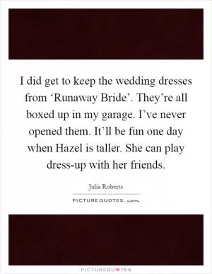 I did get to keep the wedding dresses from ‘Runaway Bride’. They’re all boxed up in my garage. I’ve never opened them. It’ll be fun one day when Hazel is taller. She can play dress-up with her friends Picture Quote #1