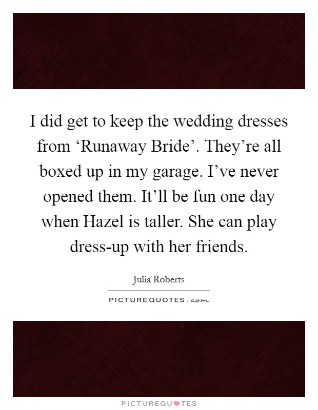I did get to keep the wedding dresses from ‘Runaway Bride'. They're all boxed up in my garage. I've never opened them. It'll be fun one day when Hazel is taller. She can play dress-up with her friends. Picture Quote #1