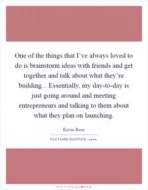 One of the things that I’ve always loved to do is brainstorm ideas with friends and get together and talk about what they’re building... Essentially, my day-to-day is just going around and meeting entrepreneurs and talking to them about what they plan on launching Picture Quote #1