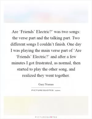 Are ‘Friends’ Electric?’ was two songs: the verse part and the talking part. Two different songs I couldn’t finish. One day I was playing the main verse part of ‘Are ‘Friends’ Electric?’ and after a few minutes I got frustrated, as normal, then started to play the other song, and realized they went together Picture Quote #1