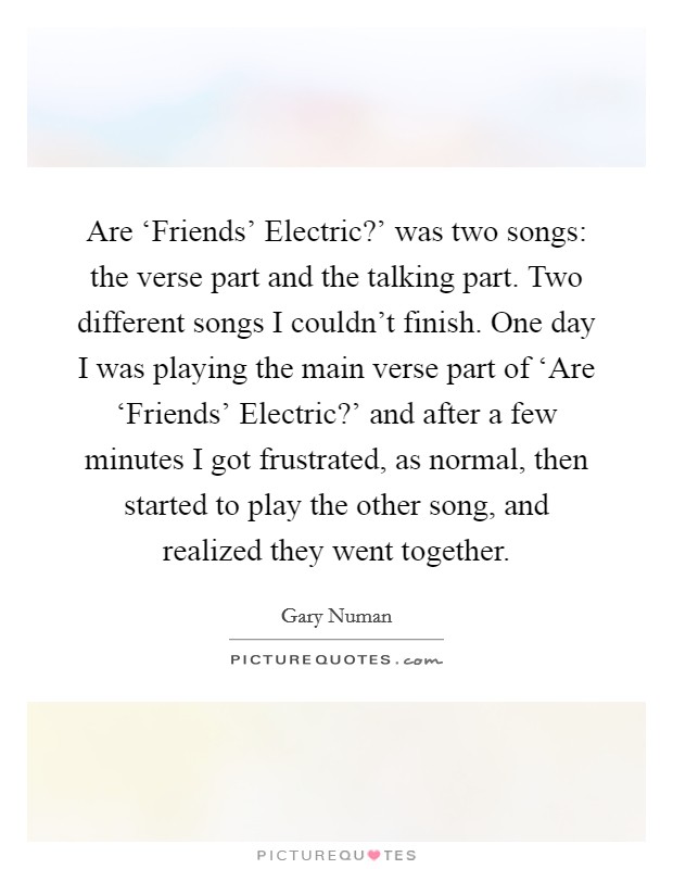 Are ‘Friends' Electric?' was two songs: the verse part and the talking part. Two different songs I couldn't finish. One day I was playing the main verse part of ‘Are ‘Friends' Electric?' and after a few minutes I got frustrated, as normal, then started to play the other song, and realized they went together. Picture Quote #1