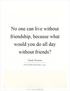 No one can live without friendship, because what would you do all day without friends? Picture Quote #1