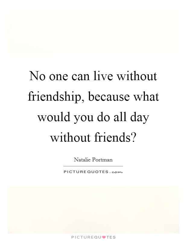 No one can live without friendship, because what would you do all day without friends? Picture Quote #1