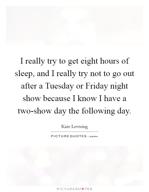 I really try to get eight hours of sleep, and I really try not to go out after a Tuesday or Friday night show because I know I have a two-show day the following day. Picture Quote #1