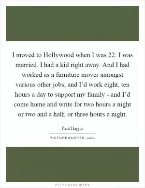 I moved to Hollywood when I was 22. I was married. I had a kid right away. And I had worked as a furniture mover amongst various other jobs, and I’d work eight, ten hours a day to support my family - and I’d come home and write for two hours a night or two and a half, or three hours a night Picture Quote #1