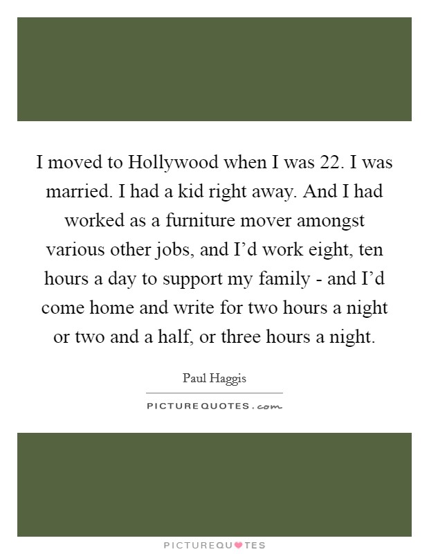 I moved to Hollywood when I was 22. I was married. I had a kid right away. And I had worked as a furniture mover amongst various other jobs, and I'd work eight, ten hours a day to support my family - and I'd come home and write for two hours a night or two and a half, or three hours a night. Picture Quote #1