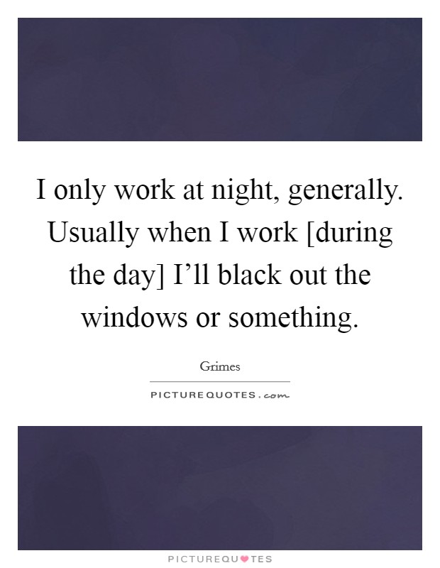 I only work at night, generally. Usually when I work [during the day] I'll black out the windows or something. Picture Quote #1
