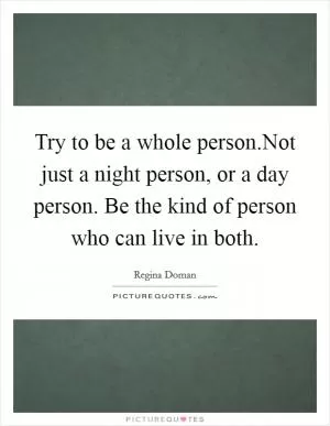 Try to be a whole person.Not just a night person, or a day person. Be the kind of person who can live in both Picture Quote #1