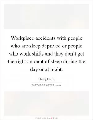 Workplace accidents with people who are sleep deprived or people who work shifts and they don’t get the right amount of sleep during the day or at night Picture Quote #1