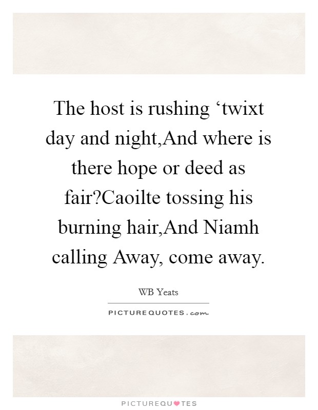 The host is rushing ‘twixt day and night,And where is there hope or deed as fair?Caoilte tossing his burning hair,And Niamh calling Away, come away. Picture Quote #1