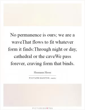 No permanence is ours; we are a waveThat flows to fit whatever form it finds:Through night or day, cathedral or the caveWe pass forever, craving form that binds Picture Quote #1