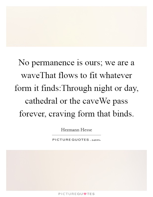 No permanence is ours; we are a waveThat flows to fit whatever form it finds:Through night or day, cathedral or the caveWe pass forever, craving form that binds. Picture Quote #1