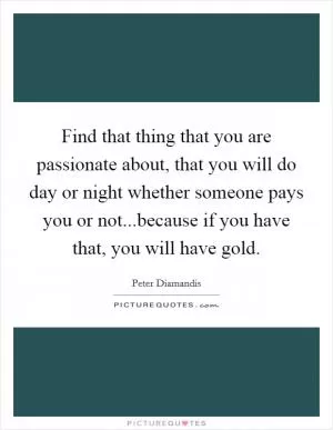 Find that thing that you are passionate about, that you will do day or night whether someone pays you or not...because if you have that, you will have gold Picture Quote #1