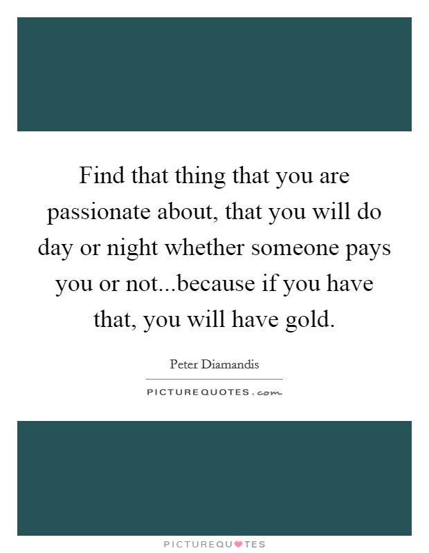Find that thing that you are passionate about, that you will do day or night whether someone pays you or not...because if you have that, you will have gold. Picture Quote #1