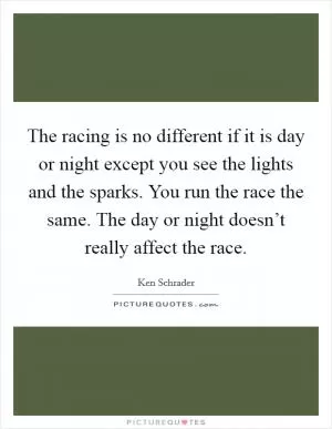 The racing is no different if it is day or night except you see the lights and the sparks. You run the race the same. The day or night doesn’t really affect the race Picture Quote #1