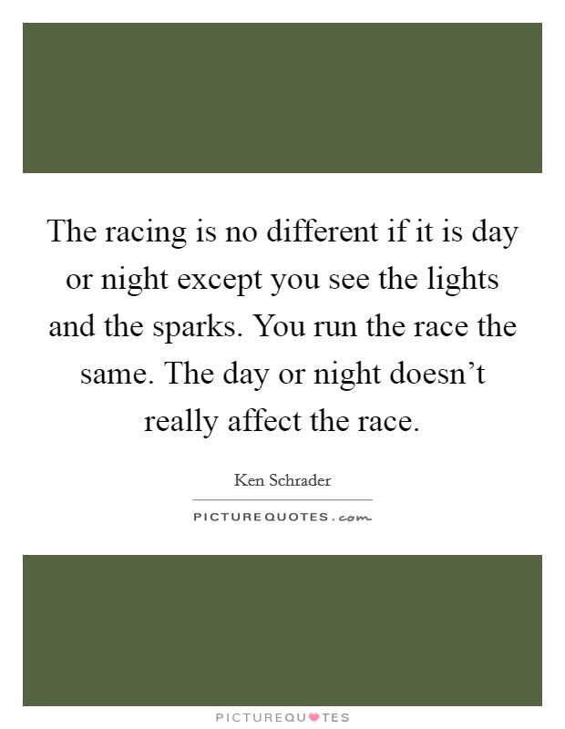 The racing is no different if it is day or night except you see the lights and the sparks. You run the race the same. The day or night doesn't really affect the race. Picture Quote #1
