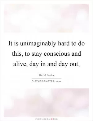 It is unimaginably hard to do this, to stay conscious and alive, day in and day out, Picture Quote #1