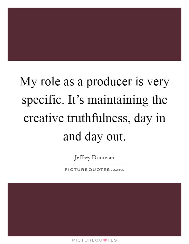 My role as a producer is very specific. It's maintaining the creative truthfulness, day in and day out. Picture Quote #1