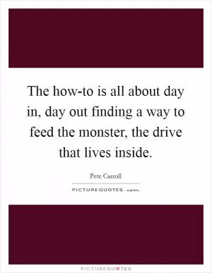 The how-to is all about day in, day out finding a way to feed the monster, the drive that lives inside Picture Quote #1