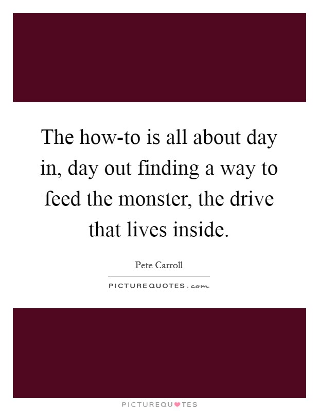 The how-to is all about day in, day out finding a way to feed the monster, the drive that lives inside. Picture Quote #1