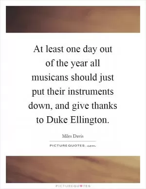 At least one day out of the year all musicans should just put their instruments down, and give thanks to Duke Ellington Picture Quote #1