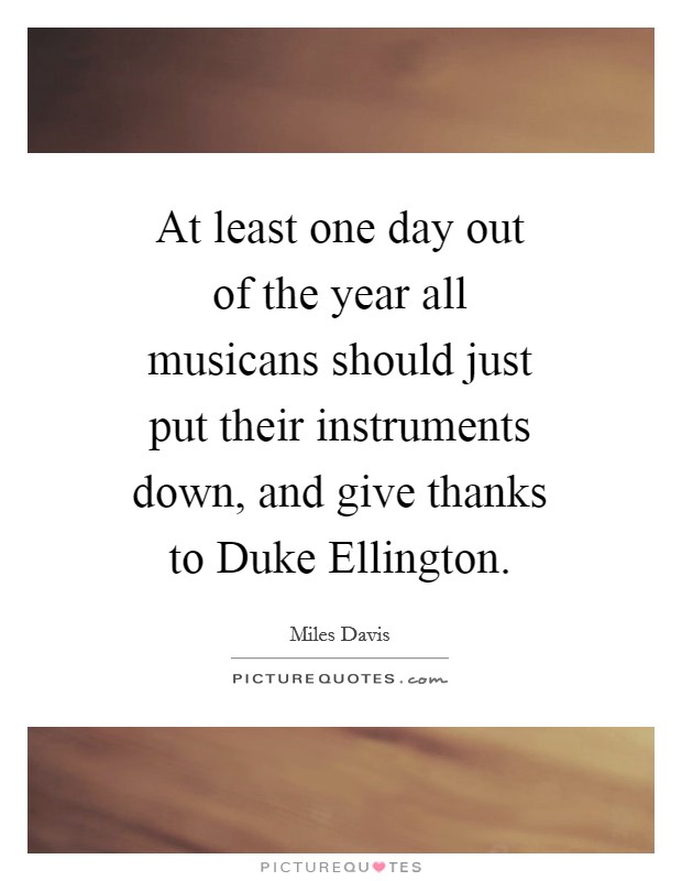 At least one day out of the year all musicans should just put their instruments down, and give thanks to Duke Ellington. Picture Quote #1