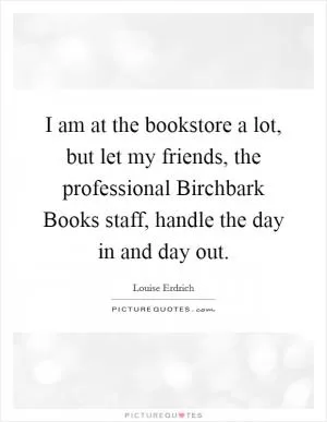I am at the bookstore a lot, but let my friends, the professional Birchbark Books staff, handle the day in and day out Picture Quote #1