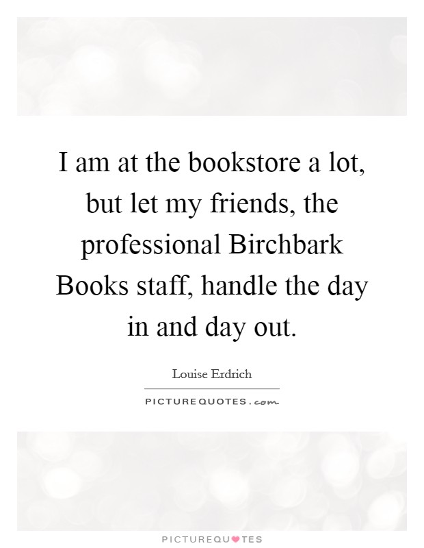 I am at the bookstore a lot, but let my friends, the professional Birchbark Books staff, handle the day in and day out. Picture Quote #1