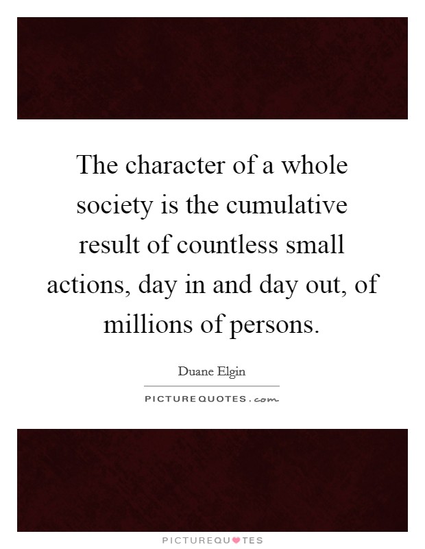 The character of a whole society is the cumulative result of countless small actions, day in and day out, of millions of persons. Picture Quote #1