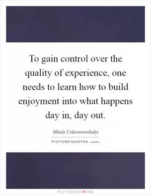 To gain control over the quality of experience, one needs to learn how to build enjoyment into what happens day in, day out Picture Quote #1