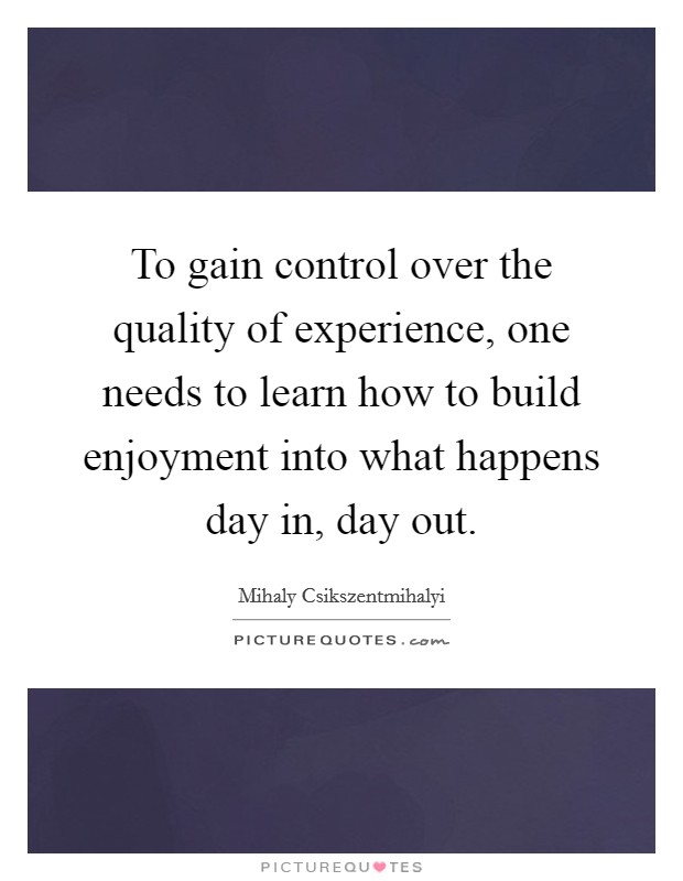 To gain control over the quality of experience, one needs to learn how to build enjoyment into what happens day in, day out Picture Quote #1