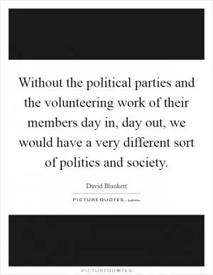 Without the political parties and the volunteering work of their members day in, day out, we would have a very different sort of politics and society Picture Quote #1