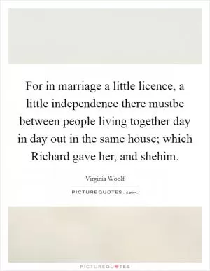 For in marriage a little licence, a little independence there mustbe between people living together day in day out in the same house; which Richard gave her, and shehim Picture Quote #1