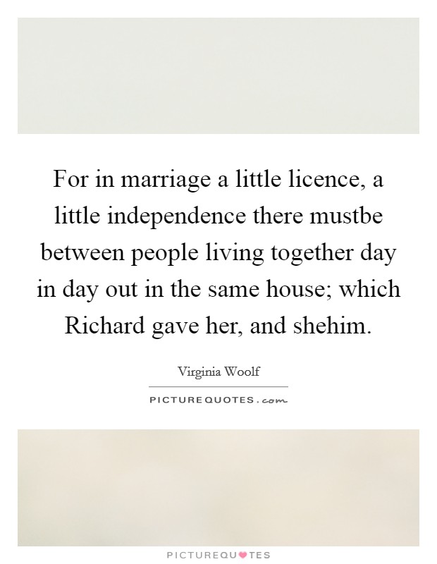 For in marriage a little licence, a little independence there mustbe between people living together day in day out in the same house; which Richard gave her, and shehim. Picture Quote #1
