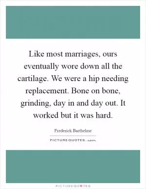 Like most marriages, ours eventually wore down all the cartilage. We were a hip needing replacement. Bone on bone, grinding, day in and day out. It worked but it was hard Picture Quote #1