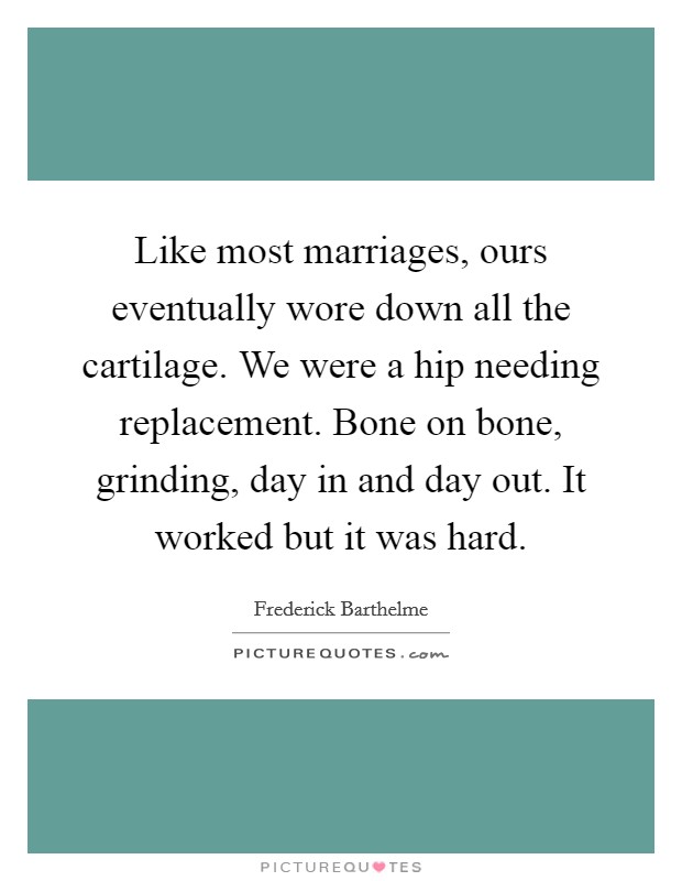 Like most marriages, ours eventually wore down all the cartilage. We were a hip needing replacement. Bone on bone, grinding, day in and day out. It worked but it was hard. Picture Quote #1