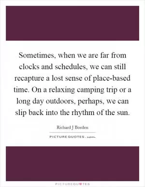 Sometimes, when we are far from clocks and schedules, we can still recapture a lost sense of place-based time. On a relaxing camping trip or a long day outdoors, perhaps, we can slip back into the rhythm of the sun Picture Quote #1