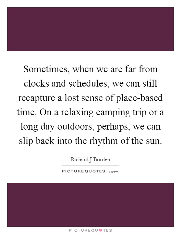 Sometimes, when we are far from clocks and schedules, we can still recapture a lost sense of place-based time. On a relaxing camping trip or a long day outdoors, perhaps, we can slip back into the rhythm of the sun. Picture Quote #1
