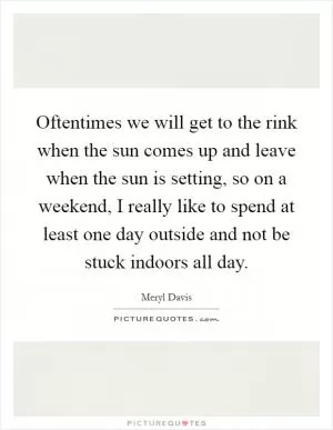 Oftentimes we will get to the rink when the sun comes up and leave when the sun is setting, so on a weekend, I really like to spend at least one day outside and not be stuck indoors all day Picture Quote #1