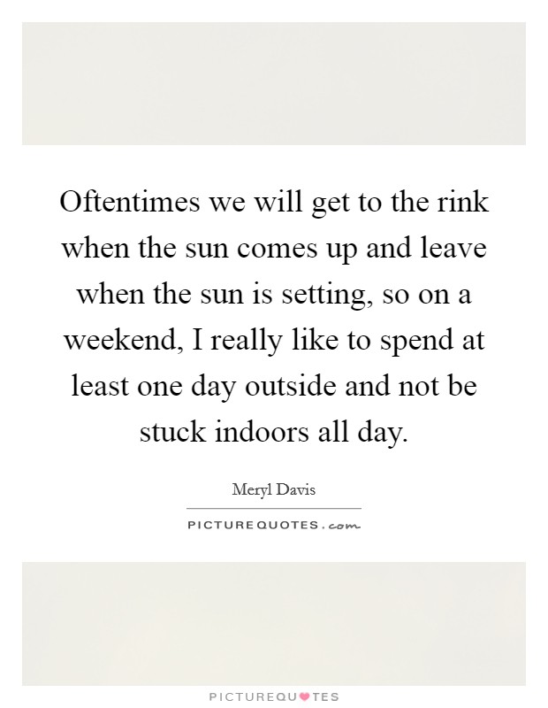 Oftentimes we will get to the rink when the sun comes up and leave when the sun is setting, so on a weekend, I really like to spend at least one day outside and not be stuck indoors all day. Picture Quote #1
