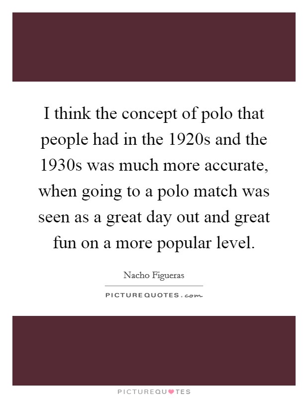 I think the concept of polo that people had in the 1920s and the 1930s was much more accurate, when going to a polo match was seen as a great day out and great fun on a more popular level. Picture Quote #1