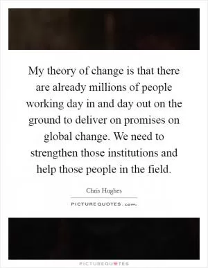 My theory of change is that there are already millions of people working day in and day out on the ground to deliver on promises on global change. We need to strengthen those institutions and help those people in the field Picture Quote #1